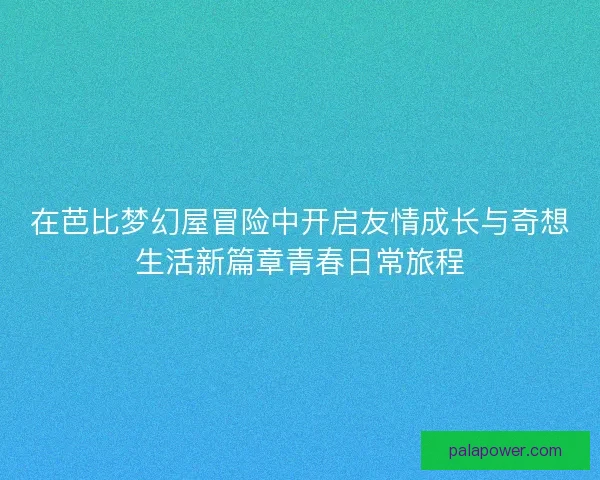 在芭比梦幻屋冒险中开启友情成长与奇想生活新篇章青春日常旅程