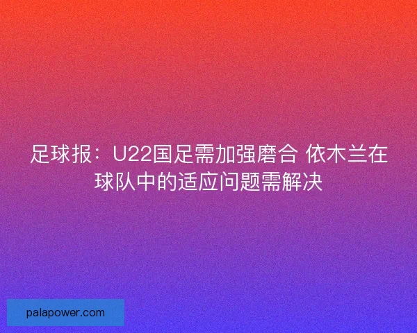 足球报：U22国足需加强磨合 依木兰在球队中的适应问题需解决