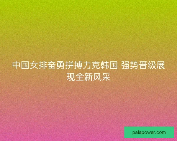 中国女排奋勇拼搏力克韩国 强势晋级展现全新风采